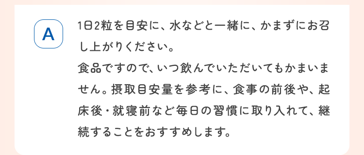 1日2粒を目安に、水などと一緒に、かまずにお召し上がりください。