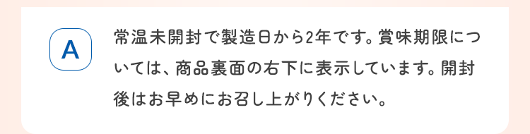 常温未開封で製造日から2年です。賞味期限については、商品裏面の右下に表示しています。開封後はお早めにお召し上がりください。