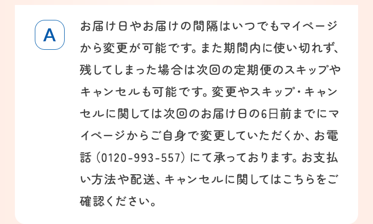 お届け日やお届けの間隔はいつでもマイページから変更が可能です。また期間内に使い切れず、残してしまった場合は次回の定期便のスキップやキャンセルも可能です。
