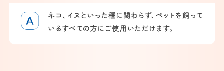 ネコ、イヌといった種に関わらず、ペットを飼っているすべての方にご使用いただけます。